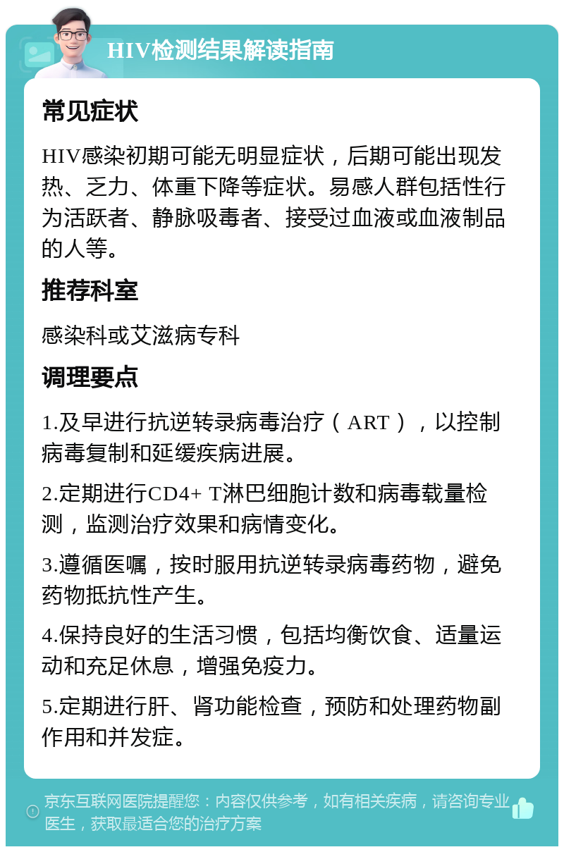 HIV检测结果解读指南 常见症状 HIV感染初期可能无明显症状，后期可能出现发热、乏力、体重下降等症状。易感人群包括性行为活跃者、静脉吸毒者、接受过血液或血液制品的人等。 推荐科室 感染科或艾滋病专科 调理要点 1.及早进行抗逆转录病毒治疗（ART），以控制病毒复制和延缓疾病进展。 2.定期进行CD4+ T淋巴细胞计数和病毒载量检测，监测治疗效果和病情变化。 3.遵循医嘱，按时服用抗逆转录病毒药物，避免药物抵抗性产生。 4.保持良好的生活习惯，包括均衡饮食、适量运动和充足休息，增强免疫力。 5.定期进行肝、肾功能检查，预防和处理药物副作用和并发症。