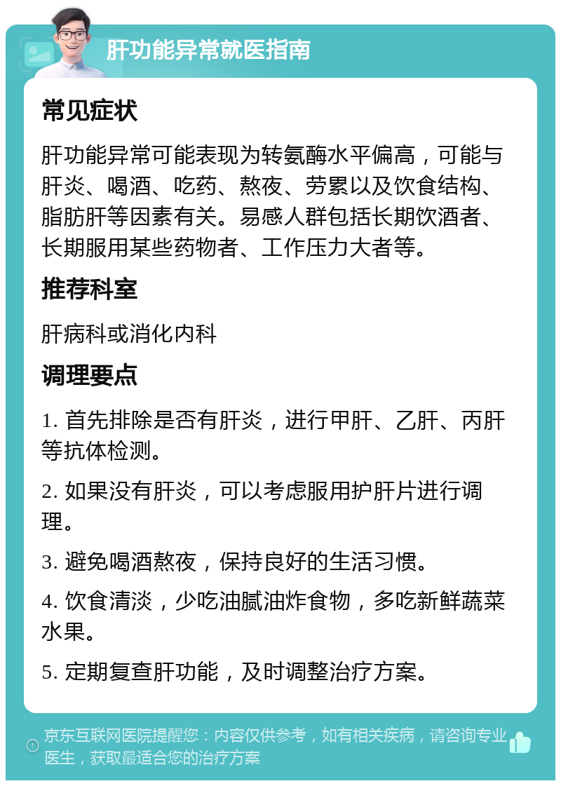 肝功能异常就医指南 常见症状 肝功能异常可能表现为转氨酶水平偏高，可能与肝炎、喝酒、吃药、熬夜、劳累以及饮食结构、脂肪肝等因素有关。易感人群包括长期饮酒者、长期服用某些药物者、工作压力大者等。 推荐科室 肝病科或消化内科 调理要点 1. 首先排除是否有肝炎，进行甲肝、乙肝、丙肝等抗体检测。 2. 如果没有肝炎，可以考虑服用护肝片进行调理。 3. 避免喝酒熬夜，保持良好的生活习惯。 4. 饮食清淡，少吃油腻油炸食物，多吃新鲜蔬菜水果。 5. 定期复查肝功能，及时调整治疗方案。