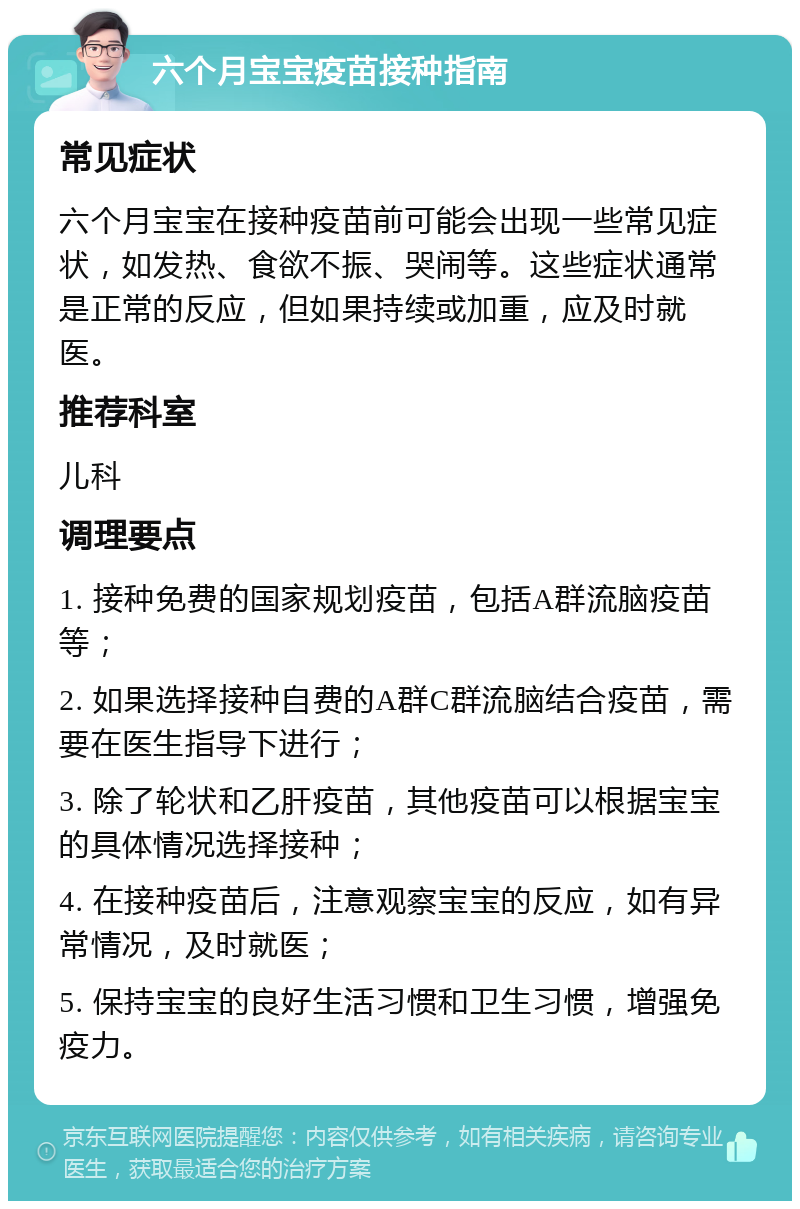 六个月宝宝疫苗接种指南 常见症状 六个月宝宝在接种疫苗前可能会出现一些常见症状，如发热、食欲不振、哭闹等。这些症状通常是正常的反应，但如果持续或加重，应及时就医。 推荐科室 儿科 调理要点 1. 接种免费的国家规划疫苗，包括A群流脑疫苗等； 2. 如果选择接种自费的A群C群流脑结合疫苗，需要在医生指导下进行； 3. 除了轮状和乙肝疫苗，其他疫苗可以根据宝宝的具体情况选择接种； 4. 在接种疫苗后，注意观察宝宝的反应，如有异常情况，及时就医； 5. 保持宝宝的良好生活习惯和卫生习惯，增强免疫力。