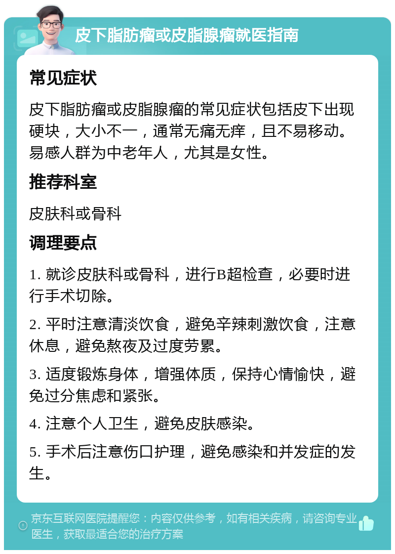 皮下脂肪瘤或皮脂腺瘤就医指南 常见症状 皮下脂肪瘤或皮脂腺瘤的常见症状包括皮下出现硬块，大小不一，通常无痛无痒，且不易移动。易感人群为中老年人，尤其是女性。 推荐科室 皮肤科或骨科 调理要点 1. 就诊皮肤科或骨科，进行B超检查，必要时进行手术切除。 2. 平时注意清淡饮食，避免辛辣刺激饮食，注意休息，避免熬夜及过度劳累。 3. 适度锻炼身体，增强体质，保持心情愉快，避免过分焦虑和紧张。 4. 注意个人卫生，避免皮肤感染。 5. 手术后注意伤口护理，避免感染和并发症的发生。