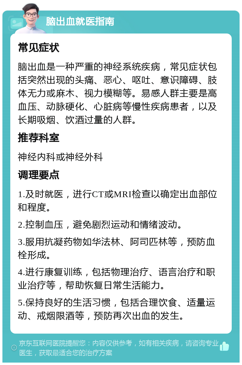 脑出血就医指南 常见症状 脑出血是一种严重的神经系统疾病，常见症状包括突然出现的头痛、恶心、呕吐、意识障碍、肢体无力或麻木、视力模糊等。易感人群主要是高血压、动脉硬化、心脏病等慢性疾病患者，以及长期吸烟、饮酒过量的人群。 推荐科室 神经内科或神经外科 调理要点 1.及时就医，进行CT或MRI检查以确定出血部位和程度。 2.控制血压，避免剧烈运动和情绪波动。 3.服用抗凝药物如华法林、阿司匹林等，预防血栓形成。 4.进行康复训练，包括物理治疗、语言治疗和职业治疗等，帮助恢复日常生活能力。 5.保持良好的生活习惯，包括合理饮食、适量运动、戒烟限酒等，预防再次出血的发生。