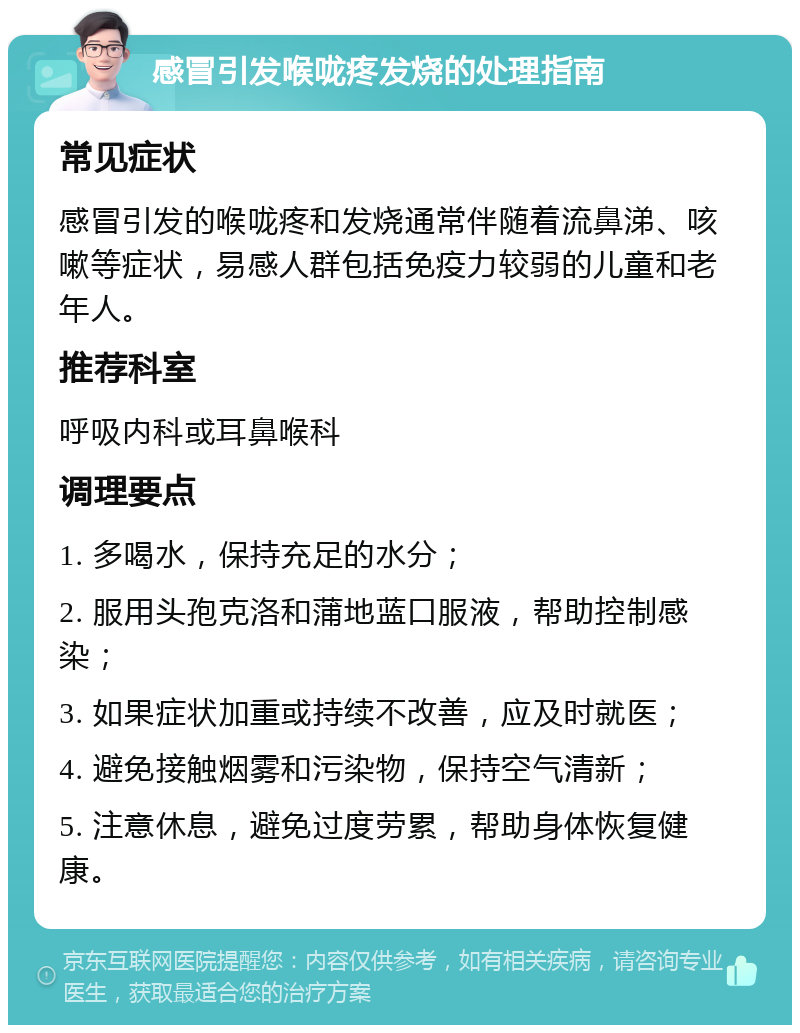 感冒引发喉咙疼发烧的处理指南 常见症状 感冒引发的喉咙疼和发烧通常伴随着流鼻涕、咳嗽等症状，易感人群包括免疫力较弱的儿童和老年人。 推荐科室 呼吸内科或耳鼻喉科 调理要点 1. 多喝水，保持充足的水分； 2. 服用头孢克洛和蒲地蓝口服液，帮助控制感染； 3. 如果症状加重或持续不改善，应及时就医； 4. 避免接触烟雾和污染物，保持空气清新； 5. 注意休息，避免过度劳累，帮助身体恢复健康。