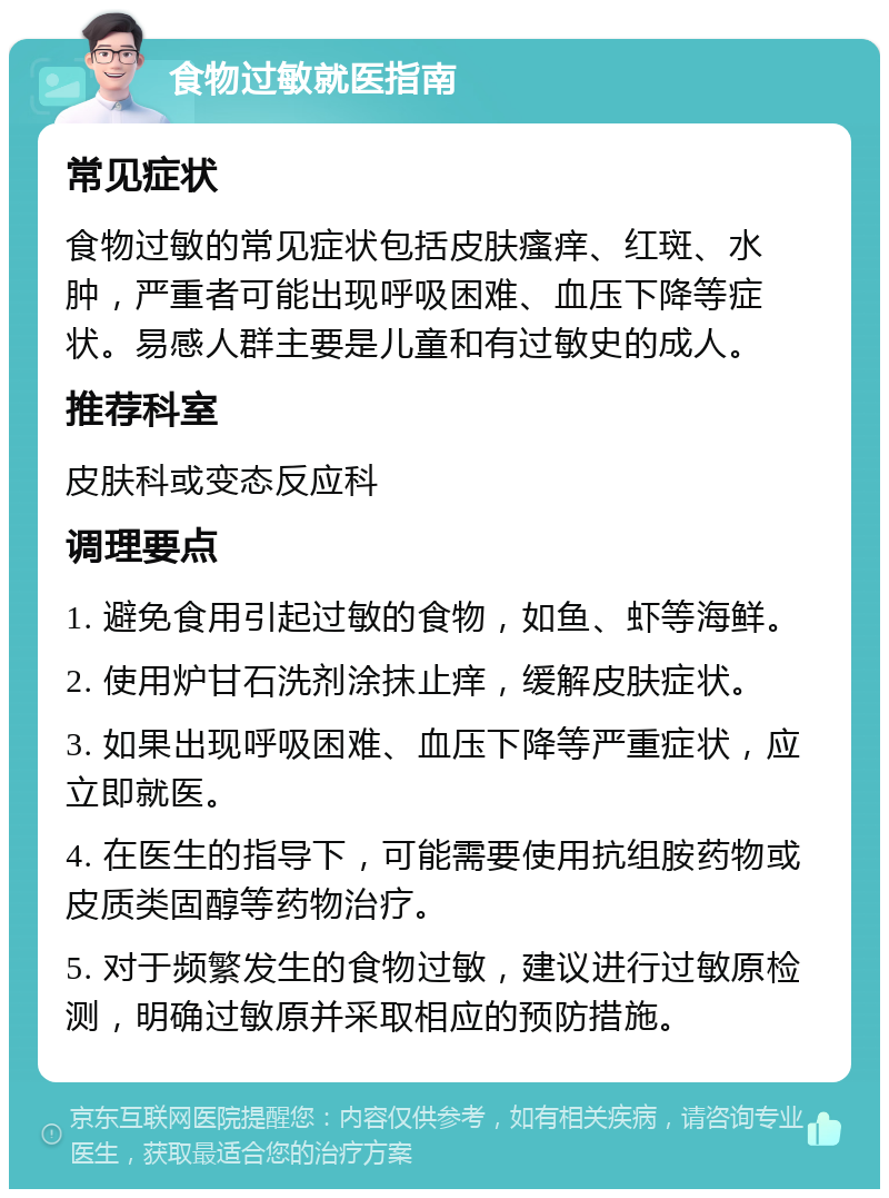 食物过敏就医指南 常见症状 食物过敏的常见症状包括皮肤瘙痒、红斑、水肿，严重者可能出现呼吸困难、血压下降等症状。易感人群主要是儿童和有过敏史的成人。 推荐科室 皮肤科或变态反应科 调理要点 1. 避免食用引起过敏的食物，如鱼、虾等海鲜。 2. 使用炉甘石洗剂涂抹止痒，缓解皮肤症状。 3. 如果出现呼吸困难、血压下降等严重症状，应立即就医。 4. 在医生的指导下，可能需要使用抗组胺药物或皮质类固醇等药物治疗。 5. 对于频繁发生的食物过敏，建议进行过敏原检测，明确过敏原并采取相应的预防措施。