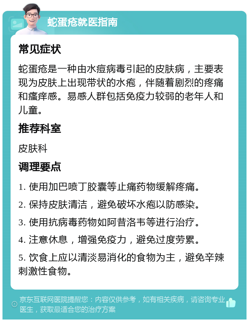 蛇蛋疮就医指南 常见症状 蛇蛋疮是一种由水痘病毒引起的皮肤病，主要表现为皮肤上出现带状的水疱，伴随着剧烈的疼痛和瘙痒感。易感人群包括免疫力较弱的老年人和儿童。 推荐科室 皮肤科 调理要点 1. 使用加巴喷丁胶囊等止痛药物缓解疼痛。 2. 保持皮肤清洁，避免破坏水疱以防感染。 3. 使用抗病毒药物如阿昔洛韦等进行治疗。 4. 注意休息，增强免疫力，避免过度劳累。 5. 饮食上应以清淡易消化的食物为主，避免辛辣刺激性食物。