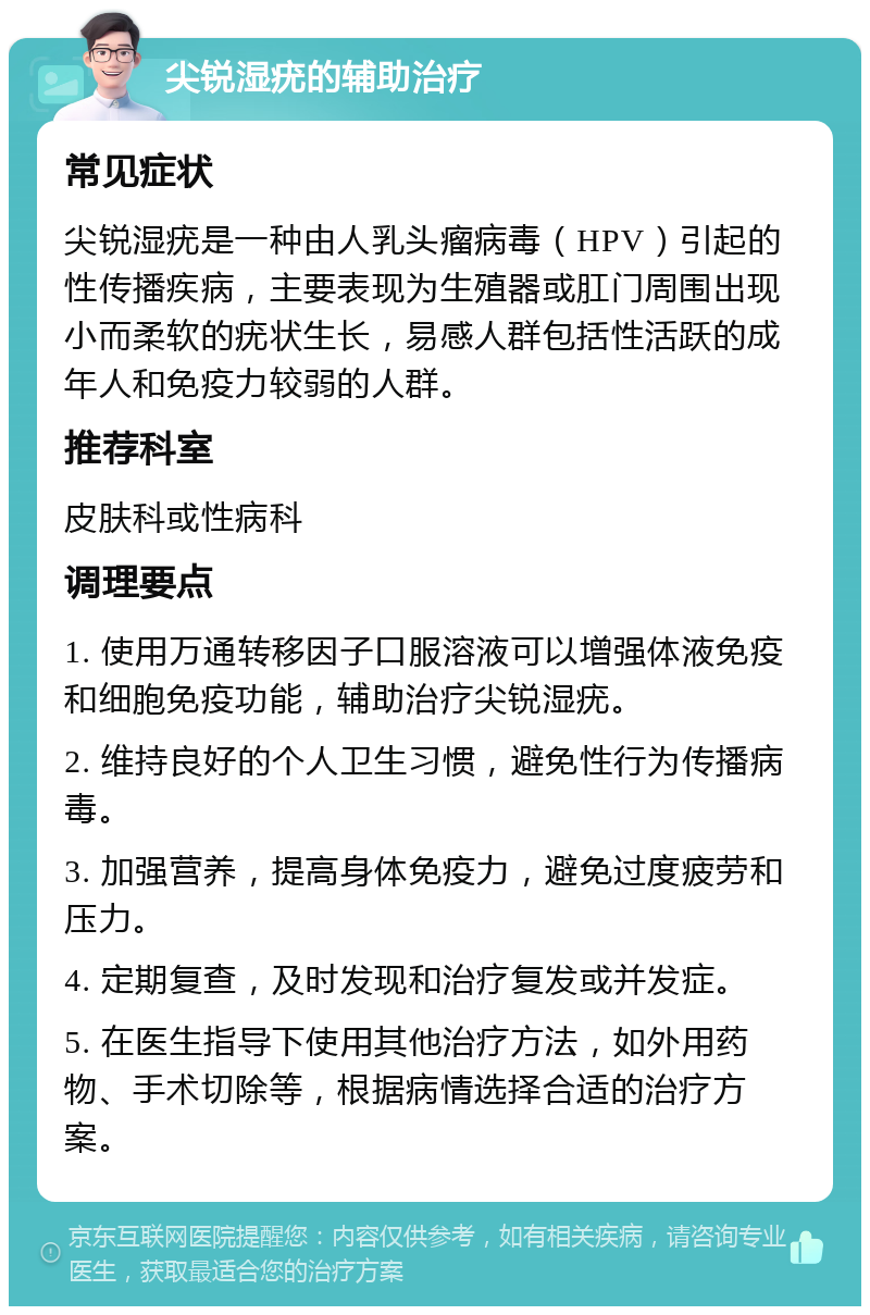 尖锐湿疣的辅助治疗 常见症状 尖锐湿疣是一种由人乳头瘤病毒（HPV）引起的性传播疾病，主要表现为生殖器或肛门周围出现小而柔软的疣状生长，易感人群包括性活跃的成年人和免疫力较弱的人群。 推荐科室 皮肤科或性病科 调理要点 1. 使用万通转移因子口服溶液可以增强体液免疫和细胞免疫功能，辅助治疗尖锐湿疣。 2. 维持良好的个人卫生习惯，避免性行为传播病毒。 3. 加强营养，提高身体免疫力，避免过度疲劳和压力。 4. 定期复查，及时发现和治疗复发或并发症。 5. 在医生指导下使用其他治疗方法，如外用药物、手术切除等，根据病情选择合适的治疗方案。