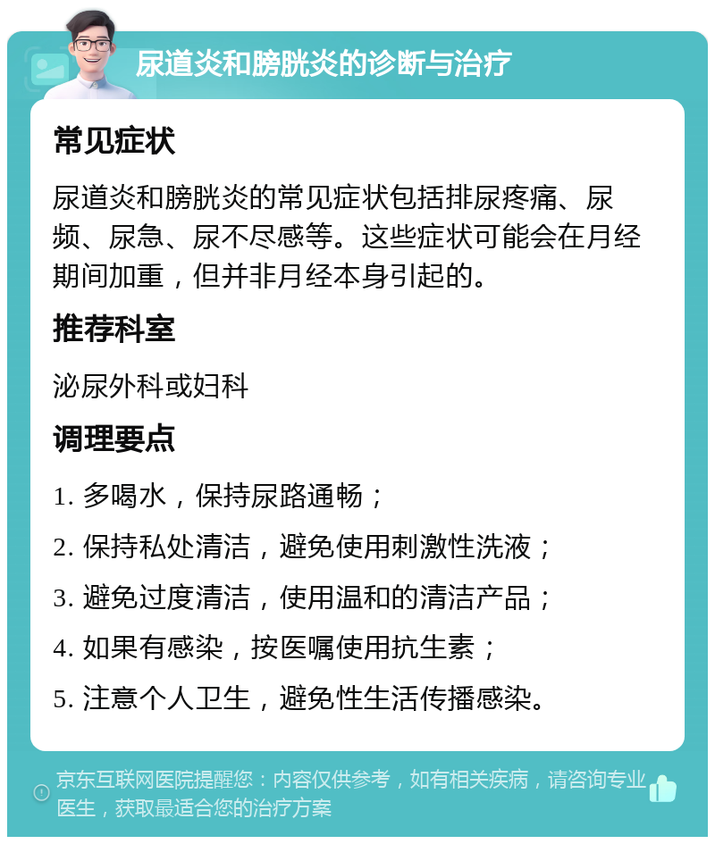 尿道炎和膀胱炎的诊断与治疗 常见症状 尿道炎和膀胱炎的常见症状包括排尿疼痛、尿频、尿急、尿不尽感等。这些症状可能会在月经期间加重，但并非月经本身引起的。 推荐科室 泌尿外科或妇科 调理要点 1. 多喝水，保持尿路通畅； 2. 保持私处清洁，避免使用刺激性洗液； 3. 避免过度清洁，使用温和的清洁产品； 4. 如果有感染，按医嘱使用抗生素； 5. 注意个人卫生，避免性生活传播感染。