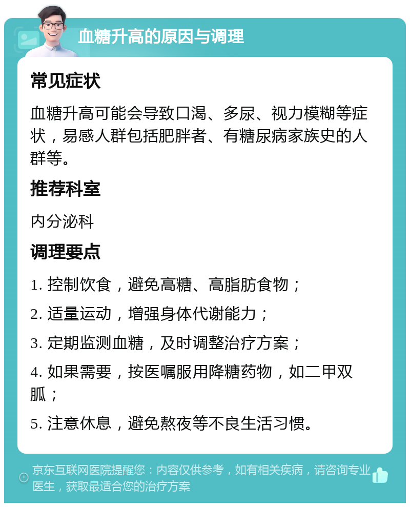 血糖升高的原因与调理 常见症状 血糖升高可能会导致口渴、多尿、视力模糊等症状，易感人群包括肥胖者、有糖尿病家族史的人群等。 推荐科室 内分泌科 调理要点 1. 控制饮食，避免高糖、高脂肪食物； 2. 适量运动，增强身体代谢能力； 3. 定期监测血糖，及时调整治疗方案； 4. 如果需要，按医嘱服用降糖药物，如二甲双胍； 5. 注意休息，避免熬夜等不良生活习惯。