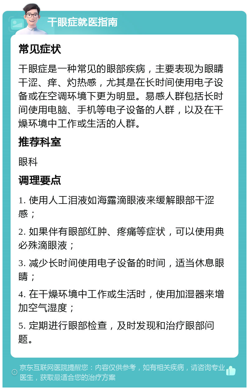 干眼症就医指南 常见症状 干眼症是一种常见的眼部疾病，主要表现为眼睛干涩、痒、灼热感，尤其是在长时间使用电子设备或在空调环境下更为明显。易感人群包括长时间使用电脑、手机等电子设备的人群，以及在干燥环境中工作或生活的人群。 推荐科室 眼科 调理要点 1. 使用人工泪液如海露滴眼液来缓解眼部干涩感； 2. 如果伴有眼部红肿、疼痛等症状，可以使用典必殊滴眼液； 3. 减少长时间使用电子设备的时间，适当休息眼睛； 4. 在干燥环境中工作或生活时，使用加湿器来增加空气湿度； 5. 定期进行眼部检查，及时发现和治疗眼部问题。