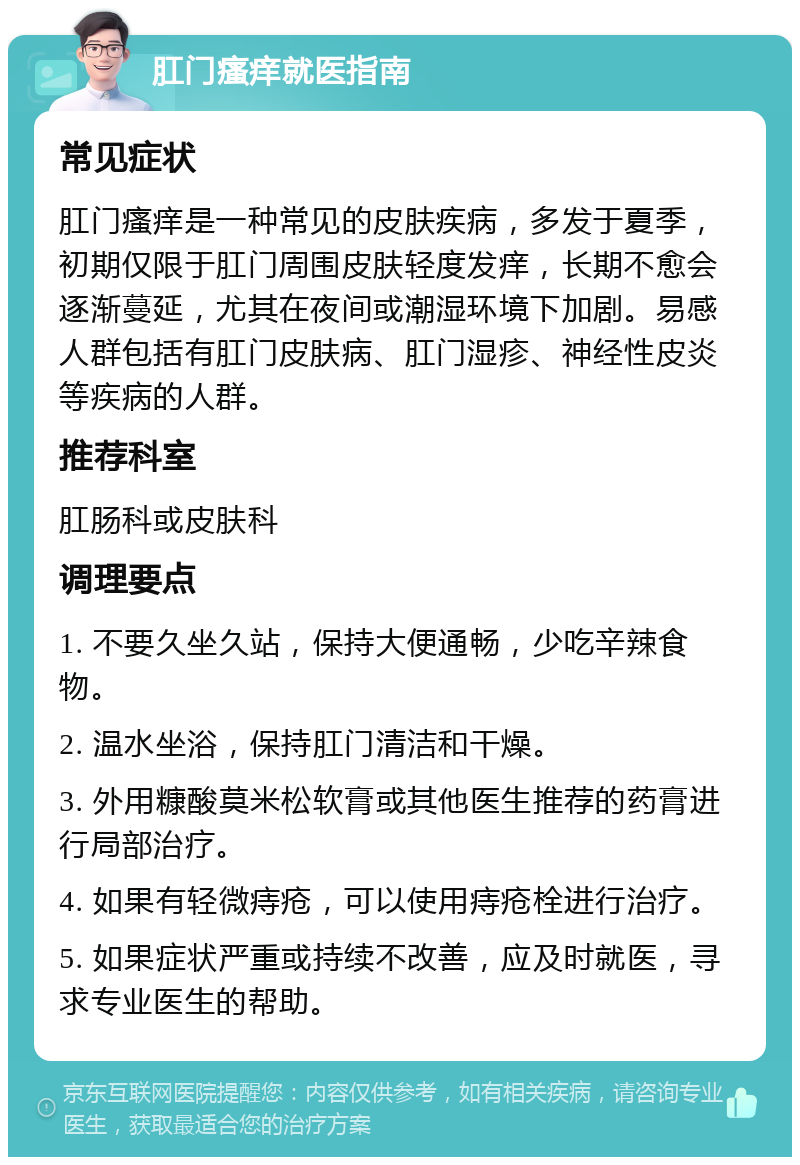 肛门瘙痒就医指南 常见症状 肛门瘙痒是一种常见的皮肤疾病，多发于夏季，初期仅限于肛门周围皮肤轻度发痒，长期不愈会逐渐蔓延，尤其在夜间或潮湿环境下加剧。易感人群包括有肛门皮肤病、肛门湿疹、神经性皮炎等疾病的人群。 推荐科室 肛肠科或皮肤科 调理要点 1. 不要久坐久站，保持大便通畅，少吃辛辣食物。 2. 温水坐浴，保持肛门清洁和干燥。 3. 外用糠酸莫米松软膏或其他医生推荐的药膏进行局部治疗。 4. 如果有轻微痔疮，可以使用痔疮栓进行治疗。 5. 如果症状严重或持续不改善，应及时就医，寻求专业医生的帮助。