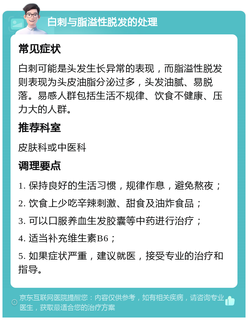 白刺与脂溢性脱发的处理 常见症状 白刺可能是头发生长异常的表现，而脂溢性脱发则表现为头皮油脂分泌过多，头发油腻、易脱落。易感人群包括生活不规律、饮食不健康、压力大的人群。 推荐科室 皮肤科或中医科 调理要点 1. 保持良好的生活习惯，规律作息，避免熬夜； 2. 饮食上少吃辛辣刺激、甜食及油炸食品； 3. 可以口服养血生发胶囊等中药进行治疗； 4. 适当补充维生素B6； 5. 如果症状严重，建议就医，接受专业的治疗和指导。