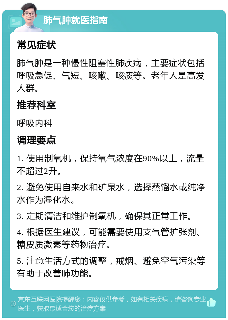 肺气肿就医指南 常见症状 肺气肿是一种慢性阻塞性肺疾病，主要症状包括呼吸急促、气短、咳嗽、咳痰等。老年人是高发人群。 推荐科室 呼吸内科 调理要点 1. 使用制氧机，保持氧气浓度在90%以上，流量不超过2升。 2. 避免使用自来水和矿泉水，选择蒸馏水或纯净水作为湿化水。 3. 定期清洁和维护制氧机，确保其正常工作。 4. 根据医生建议，可能需要使用支气管扩张剂、糖皮质激素等药物治疗。 5. 注意生活方式的调整，戒烟、避免空气污染等有助于改善肺功能。