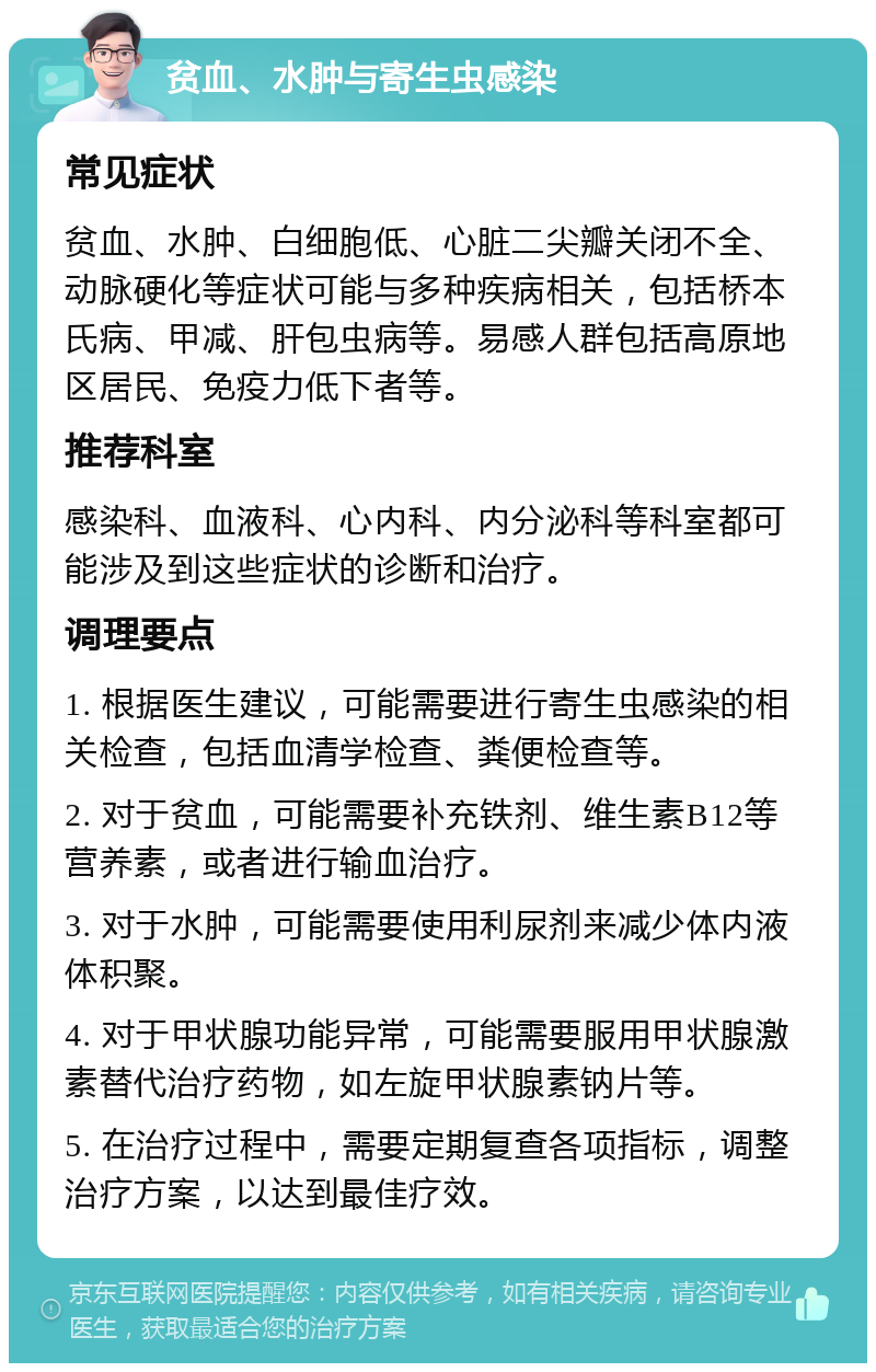 贫血、水肿与寄生虫感染 常见症状 贫血、水肿、白细胞低、心脏二尖瓣关闭不全、动脉硬化等症状可能与多种疾病相关，包括桥本氏病、甲减、肝包虫病等。易感人群包括高原地区居民、免疫力低下者等。 推荐科室 感染科、血液科、心内科、内分泌科等科室都可能涉及到这些症状的诊断和治疗。 调理要点 1. 根据医生建议，可能需要进行寄生虫感染的相关检查，包括血清学检查、粪便检查等。 2. 对于贫血，可能需要补充铁剂、维生素B12等营养素，或者进行输血治疗。 3. 对于水肿，可能需要使用利尿剂来减少体内液体积聚。 4. 对于甲状腺功能异常，可能需要服用甲状腺激素替代治疗药物，如左旋甲状腺素钠片等。 5. 在治疗过程中，需要定期复查各项指标，调整治疗方案，以达到最佳疗效。