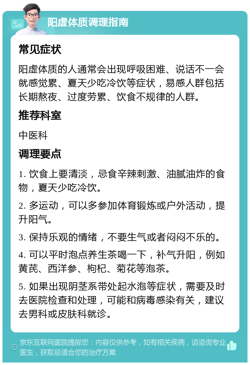 阳虚体质调理指南 常见症状 阳虚体质的人通常会出现呼吸困难、说话不一会就感觉累、夏天少吃冷饮等症状，易感人群包括长期熬夜、过度劳累、饮食不规律的人群。 推荐科室 中医科 调理要点 1. 饮食上要清淡，忌食辛辣刺激、油腻油炸的食物，夏天少吃冷饮。 2. 多运动，可以多参加体育锻炼或户外活动，提升阳气。 3. 保持乐观的情绪，不要生气或者闷闷不乐的。 4. 可以平时泡点养生茶喝一下，补气升阳，例如黄芪、西洋参、枸杞、菊花等泡茶。 5. 如果出现阴茎系带处起水泡等症状，需要及时去医院检查和处理，可能和病毒感染有关，建议去男科或皮肤科就诊。