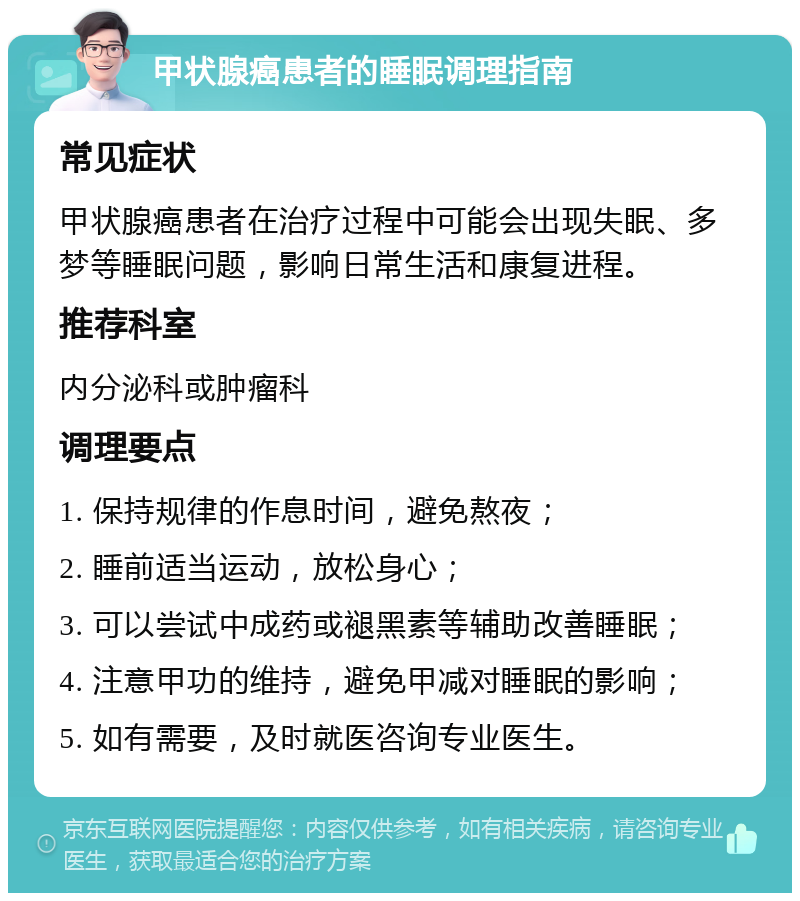 甲状腺癌患者的睡眠调理指南 常见症状 甲状腺癌患者在治疗过程中可能会出现失眠、多梦等睡眠问题，影响日常生活和康复进程。 推荐科室 内分泌科或肿瘤科 调理要点 1. 保持规律的作息时间，避免熬夜； 2. 睡前适当运动，放松身心； 3. 可以尝试中成药或褪黑素等辅助改善睡眠； 4. 注意甲功的维持，避免甲减对睡眠的影响； 5. 如有需要，及时就医咨询专业医生。