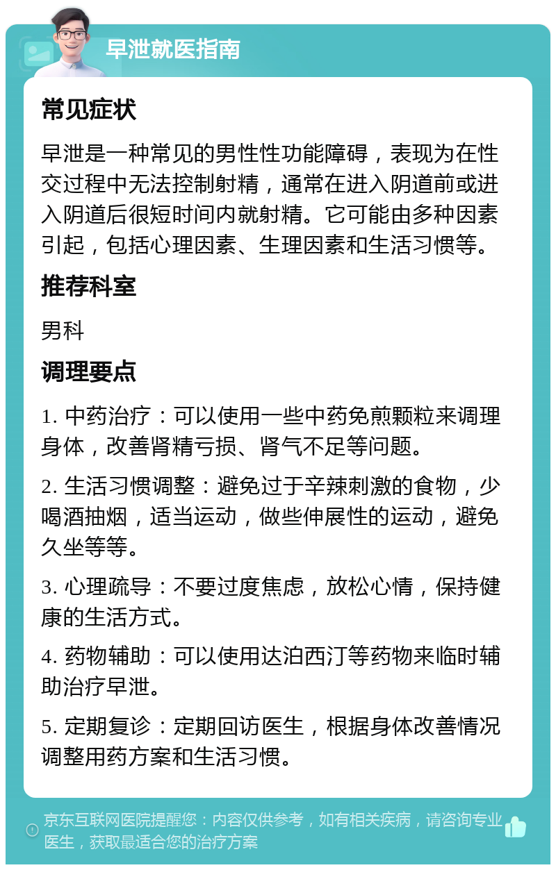 早泄就医指南 常见症状 早泄是一种常见的男性性功能障碍，表现为在性交过程中无法控制射精，通常在进入阴道前或进入阴道后很短时间内就射精。它可能由多种因素引起，包括心理因素、生理因素和生活习惯等。 推荐科室 男科 调理要点 1. 中药治疗：可以使用一些中药免煎颗粒来调理身体，改善肾精亏损、肾气不足等问题。 2. 生活习惯调整：避免过于辛辣刺激的食物，少喝酒抽烟，适当运动，做些伸展性的运动，避免久坐等等。 3. 心理疏导：不要过度焦虑，放松心情，保持健康的生活方式。 4. 药物辅助：可以使用达泊西汀等药物来临时辅助治疗早泄。 5. 定期复诊：定期回访医生，根据身体改善情况调整用药方案和生活习惯。