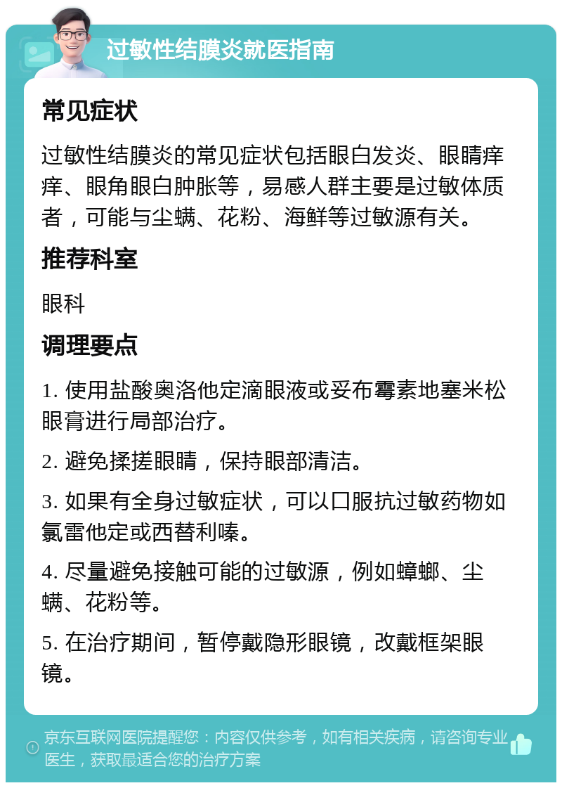 过敏性结膜炎就医指南 常见症状 过敏性结膜炎的常见症状包括眼白发炎、眼睛痒痒、眼角眼白肿胀等，易感人群主要是过敏体质者，可能与尘螨、花粉、海鲜等过敏源有关。 推荐科室 眼科 调理要点 1. 使用盐酸奥洛他定滴眼液或妥布霉素地塞米松眼膏进行局部治疗。 2. 避免揉搓眼睛，保持眼部清洁。 3. 如果有全身过敏症状，可以口服抗过敏药物如氯雷他定或西替利嗪。 4. 尽量避免接触可能的过敏源，例如蟑螂、尘螨、花粉等。 5. 在治疗期间，暂停戴隐形眼镜，改戴框架眼镜。