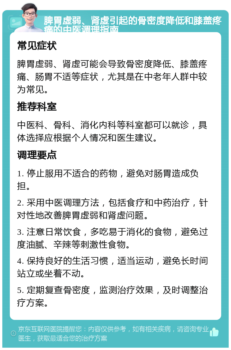 脾胃虚弱、肾虚引起的骨密度降低和膝盖疼痛的中医调理指南 常见症状 脾胃虚弱、肾虚可能会导致骨密度降低、膝盖疼痛、肠胃不适等症状，尤其是在中老年人群中较为常见。 推荐科室 中医科、骨科、消化内科等科室都可以就诊，具体选择应根据个人情况和医生建议。 调理要点 1. 停止服用不适合的药物，避免对肠胃造成负担。 2. 采用中医调理方法，包括食疗和中药治疗，针对性地改善脾胃虚弱和肾虚问题。 3. 注意日常饮食，多吃易于消化的食物，避免过度油腻、辛辣等刺激性食物。 4. 保持良好的生活习惯，适当运动，避免长时间站立或坐着不动。 5. 定期复查骨密度，监测治疗效果，及时调整治疗方案。