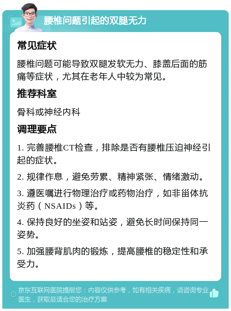 腰椎问题引起的双腿无力 常见症状 腰椎问题可能导致双腿发软无力、膝盖后面的筋痛等症状，尤其在老年人中较为常见。 推荐科室 骨科或神经内科 调理要点 1. 完善腰椎CT检查，排除是否有腰椎压迫神经引起的症状。 2. 规律作息，避免劳累、精神紧张、情绪激动。 3. 遵医嘱进行物理治疗或药物治疗，如非甾体抗炎药（NSAIDs）等。 4. 保持良好的坐姿和站姿，避免长时间保持同一姿势。 5. 加强腰背肌肉的锻炼，提高腰椎的稳定性和承受力。