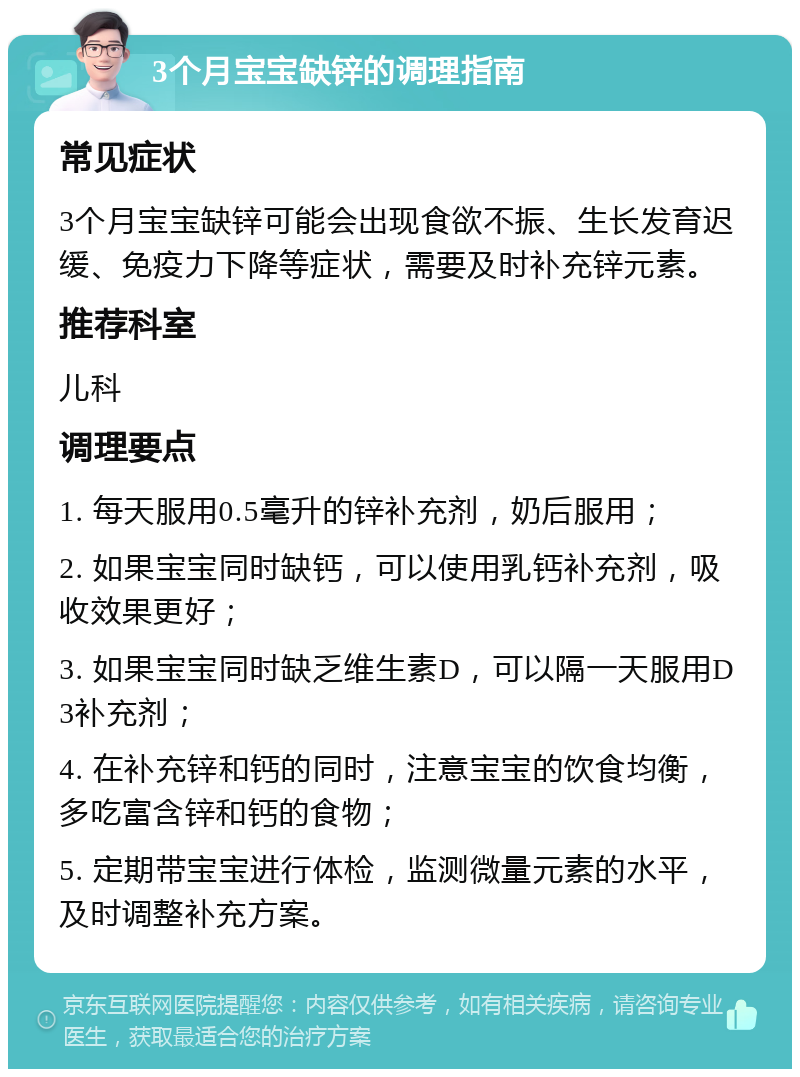 3个月宝宝缺锌的调理指南 常见症状 3个月宝宝缺锌可能会出现食欲不振、生长发育迟缓、免疫力下降等症状，需要及时补充锌元素。 推荐科室 儿科 调理要点 1. 每天服用0.5毫升的锌补充剂，奶后服用； 2. 如果宝宝同时缺钙，可以使用乳钙补充剂，吸收效果更好； 3. 如果宝宝同时缺乏维生素D，可以隔一天服用D3补充剂； 4. 在补充锌和钙的同时，注意宝宝的饮食均衡，多吃富含锌和钙的食物； 5. 定期带宝宝进行体检，监测微量元素的水平，及时调整补充方案。