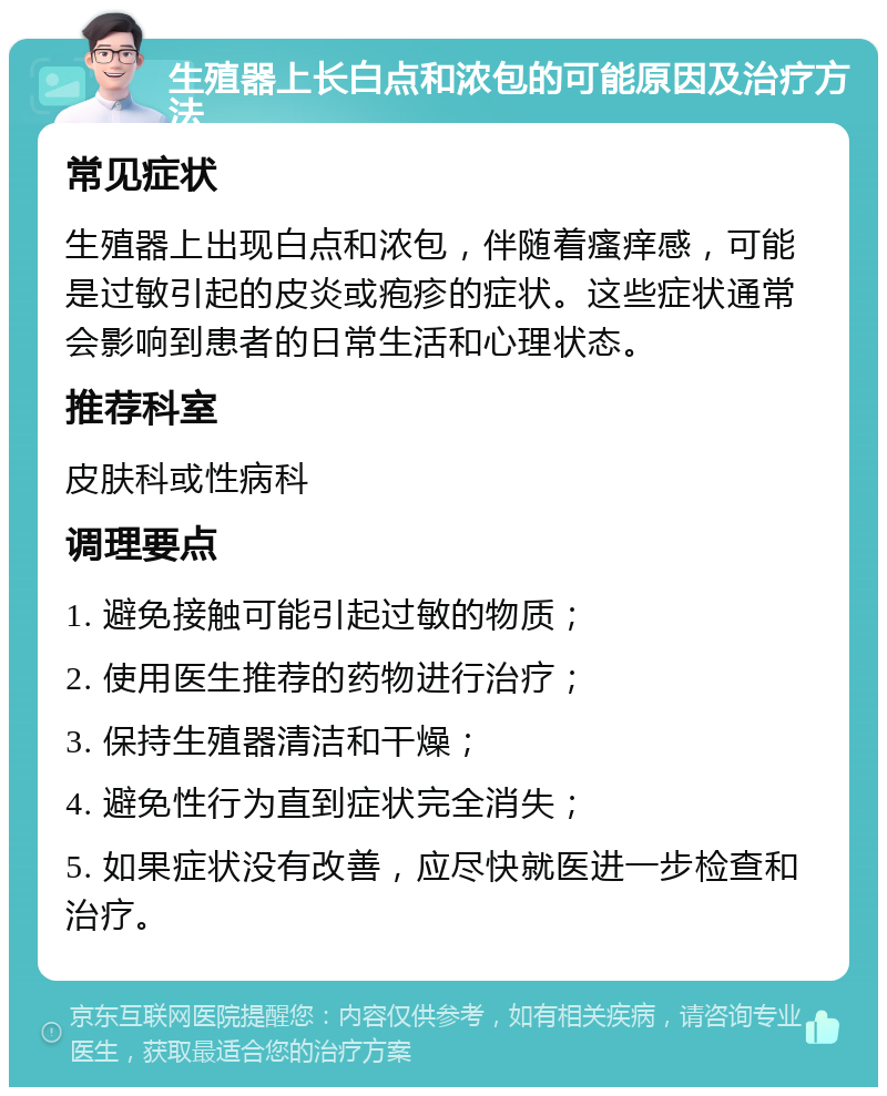 生殖器上长白点和浓包的可能原因及治疗方法 常见症状 生殖器上出现白点和浓包，伴随着瘙痒感，可能是过敏引起的皮炎或疱疹的症状。这些症状通常会影响到患者的日常生活和心理状态。 推荐科室 皮肤科或性病科 调理要点 1. 避免接触可能引起过敏的物质； 2. 使用医生推荐的药物进行治疗； 3. 保持生殖器清洁和干燥； 4. 避免性行为直到症状完全消失； 5. 如果症状没有改善，应尽快就医进一步检查和治疗。