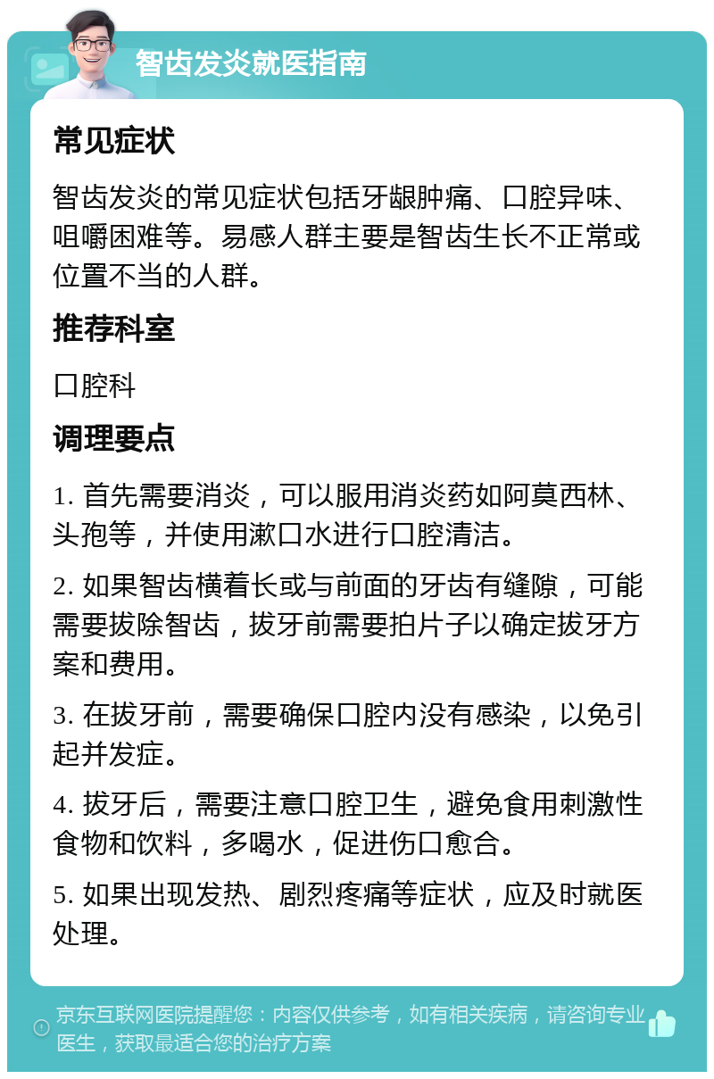 智齿发炎就医指南 常见症状 智齿发炎的常见症状包括牙龈肿痛、口腔异味、咀嚼困难等。易感人群主要是智齿生长不正常或位置不当的人群。 推荐科室 口腔科 调理要点 1. 首先需要消炎，可以服用消炎药如阿莫西林、头孢等，并使用漱口水进行口腔清洁。 2. 如果智齿横着长或与前面的牙齿有缝隙，可能需要拔除智齿，拔牙前需要拍片子以确定拔牙方案和费用。 3. 在拔牙前，需要确保口腔内没有感染，以免引起并发症。 4. 拔牙后，需要注意口腔卫生，避免食用刺激性食物和饮料，多喝水，促进伤口愈合。 5. 如果出现发热、剧烈疼痛等症状，应及时就医处理。