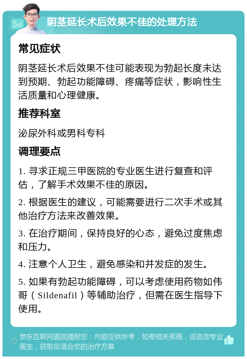 阴茎延长术后效果不佳的处理方法 常见症状 阴茎延长术后效果不佳可能表现为勃起长度未达到预期、勃起功能障碍、疼痛等症状，影响性生活质量和心理健康。 推荐科室 泌尿外科或男科专科 调理要点 1. 寻求正规三甲医院的专业医生进行复查和评估，了解手术效果不佳的原因。 2. 根据医生的建议，可能需要进行二次手术或其他治疗方法来改善效果。 3. 在治疗期间，保持良好的心态，避免过度焦虑和压力。 4. 注意个人卫生，避免感染和并发症的发生。 5. 如果有勃起功能障碍，可以考虑使用药物如伟哥（Sildenafil）等辅助治疗，但需在医生指导下使用。