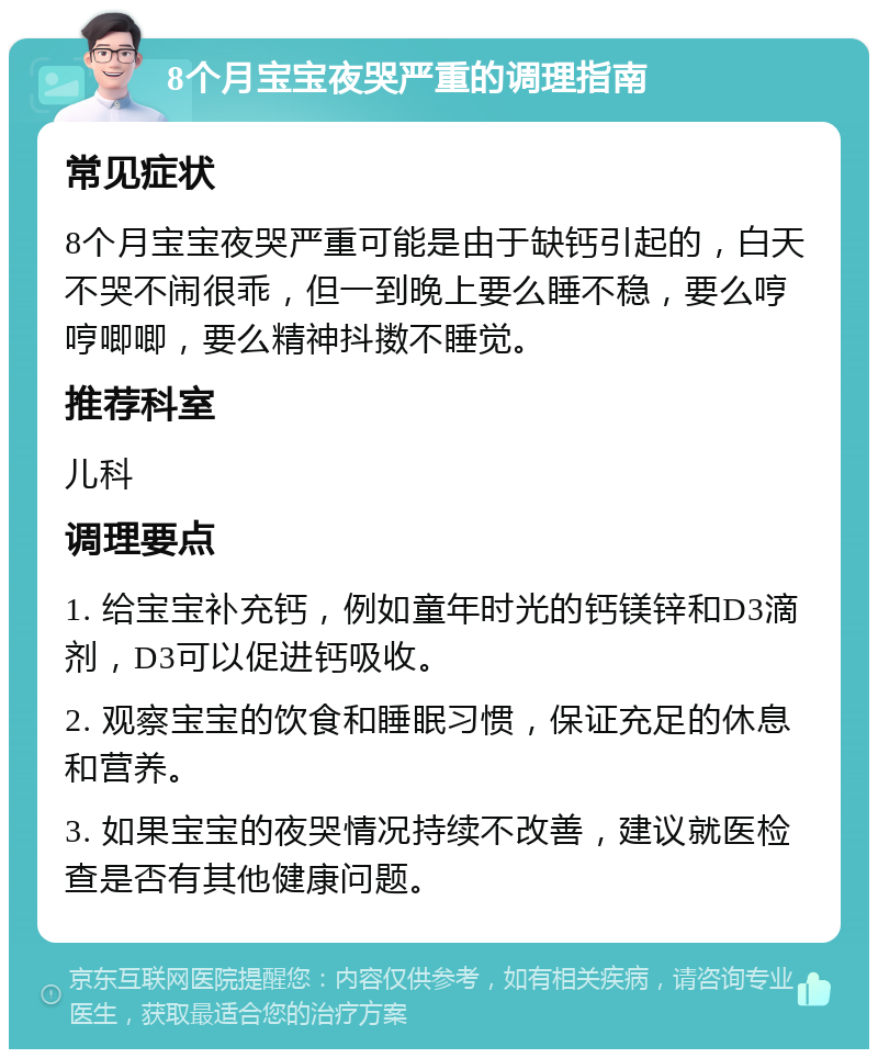 8个月宝宝夜哭严重的调理指南 常见症状 8个月宝宝夜哭严重可能是由于缺钙引起的，白天不哭不闹很乖，但一到晚上要么睡不稳，要么哼哼唧唧，要么精神抖擞不睡觉。 推荐科室 儿科 调理要点 1. 给宝宝补充钙，例如童年时光的钙镁锌和D3滴剂，D3可以促进钙吸收。 2. 观察宝宝的饮食和睡眠习惯，保证充足的休息和营养。 3. 如果宝宝的夜哭情况持续不改善，建议就医检查是否有其他健康问题。