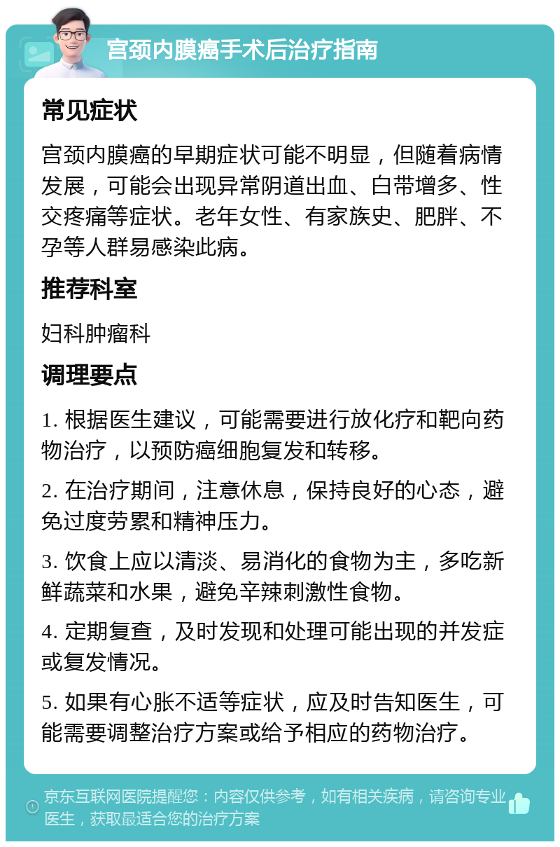 宫颈内膜癌手术后治疗指南 常见症状 宫颈内膜癌的早期症状可能不明显，但随着病情发展，可能会出现异常阴道出血、白带增多、性交疼痛等症状。老年女性、有家族史、肥胖、不孕等人群易感染此病。 推荐科室 妇科肿瘤科 调理要点 1. 根据医生建议，可能需要进行放化疗和靶向药物治疗，以预防癌细胞复发和转移。 2. 在治疗期间，注意休息，保持良好的心态，避免过度劳累和精神压力。 3. 饮食上应以清淡、易消化的食物为主，多吃新鲜蔬菜和水果，避免辛辣刺激性食物。 4. 定期复查，及时发现和处理可能出现的并发症或复发情况。 5. 如果有心胀不适等症状，应及时告知医生，可能需要调整治疗方案或给予相应的药物治疗。