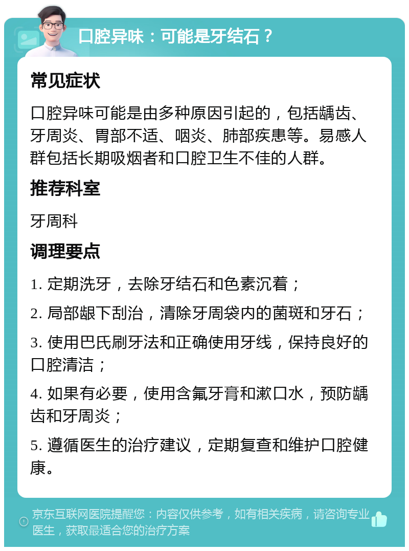 口腔异味：可能是牙结石？ 常见症状 口腔异味可能是由多种原因引起的，包括龋齿、牙周炎、胃部不适、咽炎、肺部疾患等。易感人群包括长期吸烟者和口腔卫生不佳的人群。 推荐科室 牙周科 调理要点 1. 定期洗牙，去除牙结石和色素沉着； 2. 局部龈下刮治，清除牙周袋内的菌斑和牙石； 3. 使用巴氏刷牙法和正确使用牙线，保持良好的口腔清洁； 4. 如果有必要，使用含氟牙膏和漱口水，预防龋齿和牙周炎； 5. 遵循医生的治疗建议，定期复查和维护口腔健康。