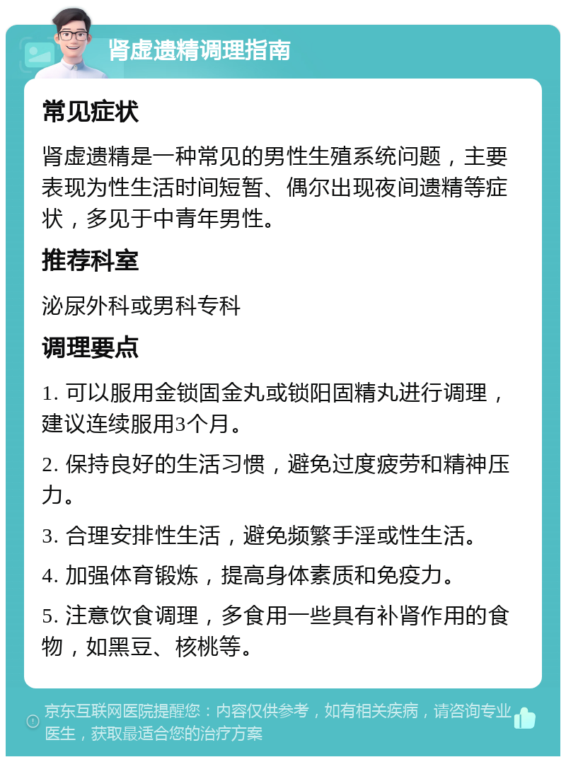 肾虚遗精调理指南 常见症状 肾虚遗精是一种常见的男性生殖系统问题，主要表现为性生活时间短暂、偶尔出现夜间遗精等症状，多见于中青年男性。 推荐科室 泌尿外科或男科专科 调理要点 1. 可以服用金锁固金丸或锁阳固精丸进行调理，建议连续服用3个月。 2. 保持良好的生活习惯，避免过度疲劳和精神压力。 3. 合理安排性生活，避免频繁手淫或性生活。 4. 加强体育锻炼，提高身体素质和免疫力。 5. 注意饮食调理，多食用一些具有补肾作用的食物，如黑豆、核桃等。