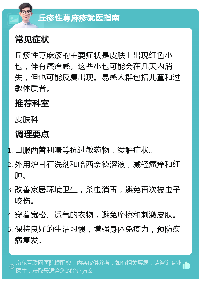 丘疹性荨麻疹就医指南 常见症状 丘疹性荨麻疹的主要症状是皮肤上出现红色小包，伴有瘙痒感。这些小包可能会在几天内消失，但也可能反复出现。易感人群包括儿童和过敏体质者。 推荐科室 皮肤科 调理要点 口服西替利嗪等抗过敏药物，缓解症状。 外用炉甘石洗剂和哈西奈德溶液，减轻瘙痒和红肿。 改善家居环境卫生，杀虫消毒，避免再次被虫子咬伤。 穿着宽松、透气的衣物，避免摩擦和刺激皮肤。 保持良好的生活习惯，增强身体免疫力，预防疾病复发。