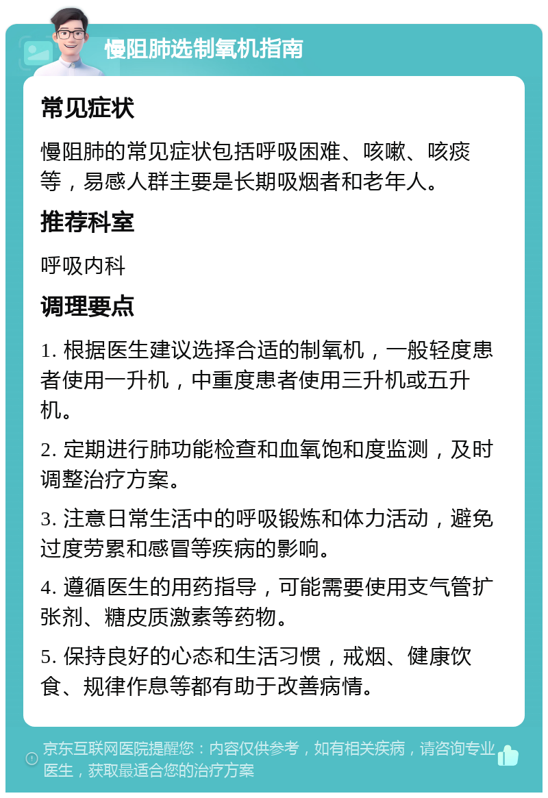 慢阻肺选制氧机指南 常见症状 慢阻肺的常见症状包括呼吸困难、咳嗽、咳痰等，易感人群主要是长期吸烟者和老年人。 推荐科室 呼吸内科 调理要点 1. 根据医生建议选择合适的制氧机，一般轻度患者使用一升机，中重度患者使用三升机或五升机。 2. 定期进行肺功能检查和血氧饱和度监测，及时调整治疗方案。 3. 注意日常生活中的呼吸锻炼和体力活动，避免过度劳累和感冒等疾病的影响。 4. 遵循医生的用药指导，可能需要使用支气管扩张剂、糖皮质激素等药物。 5. 保持良好的心态和生活习惯，戒烟、健康饮食、规律作息等都有助于改善病情。