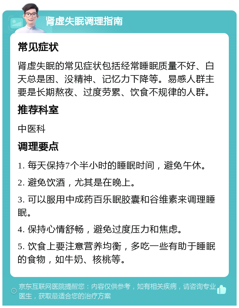 肾虚失眠调理指南 常见症状 肾虚失眠的常见症状包括经常睡眠质量不好、白天总是困、没精神、记忆力下降等。易感人群主要是长期熬夜、过度劳累、饮食不规律的人群。 推荐科室 中医科 调理要点 1. 每天保持7个半小时的睡眠时间，避免午休。 2. 避免饮酒，尤其是在晚上。 3. 可以服用中成药百乐眠胶囊和谷维素来调理睡眠。 4. 保持心情舒畅，避免过度压力和焦虑。 5. 饮食上要注意营养均衡，多吃一些有助于睡眠的食物，如牛奶、核桃等。