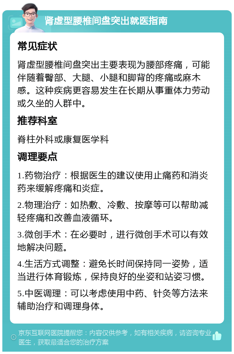 肾虚型腰椎间盘突出就医指南 常见症状 肾虚型腰椎间盘突出主要表现为腰部疼痛，可能伴随着臀部、大腿、小腿和脚背的疼痛或麻木感。这种疾病更容易发生在长期从事重体力劳动或久坐的人群中。 推荐科室 脊柱外科或康复医学科 调理要点 1.药物治疗：根据医生的建议使用止痛药和消炎药来缓解疼痛和炎症。 2.物理治疗：如热敷、冷敷、按摩等可以帮助减轻疼痛和改善血液循环。 3.微创手术：在必要时，进行微创手术可以有效地解决问题。 4.生活方式调整：避免长时间保持同一姿势，适当进行体育锻炼，保持良好的坐姿和站姿习惯。 5.中医调理：可以考虑使用中药、针灸等方法来辅助治疗和调理身体。