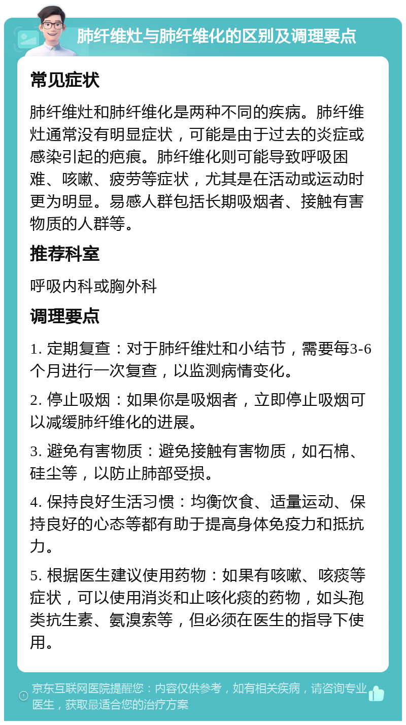 肺纤维灶与肺纤维化的区别及调理要点 常见症状 肺纤维灶和肺纤维化是两种不同的疾病。肺纤维灶通常没有明显症状，可能是由于过去的炎症或感染引起的疤痕。肺纤维化则可能导致呼吸困难、咳嗽、疲劳等症状，尤其是在活动或运动时更为明显。易感人群包括长期吸烟者、接触有害物质的人群等。 推荐科室 呼吸内科或胸外科 调理要点 1. 定期复查：对于肺纤维灶和小结节，需要每3-6个月进行一次复查，以监测病情变化。 2. 停止吸烟：如果你是吸烟者，立即停止吸烟可以减缓肺纤维化的进展。 3. 避免有害物质：避免接触有害物质，如石棉、硅尘等，以防止肺部受损。 4. 保持良好生活习惯：均衡饮食、适量运动、保持良好的心态等都有助于提高身体免疫力和抵抗力。 5. 根据医生建议使用药物：如果有咳嗽、咳痰等症状，可以使用消炎和止咳化痰的药物，如头孢类抗生素、氨溴索等，但必须在医生的指导下使用。