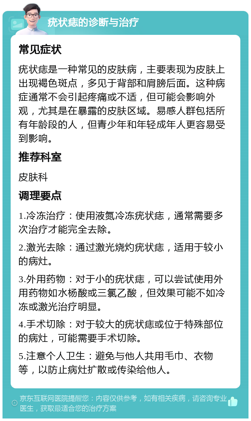 疣状痣的诊断与治疗 常见症状 疣状痣是一种常见的皮肤病，主要表现为皮肤上出现褐色斑点，多见于背部和肩膀后面。这种病症通常不会引起疼痛或不适，但可能会影响外观，尤其是在暴露的皮肤区域。易感人群包括所有年龄段的人，但青少年和年轻成年人更容易受到影响。 推荐科室 皮肤科 调理要点 1.冷冻治疗：使用液氮冷冻疣状痣，通常需要多次治疗才能完全去除。 2.激光去除：通过激光烧灼疣状痣，适用于较小的病灶。 3.外用药物：对于小的疣状痣，可以尝试使用外用药物如水杨酸或三氯乙酸，但效果可能不如冷冻或激光治疗明显。 4.手术切除：对于较大的疣状痣或位于特殊部位的病灶，可能需要手术切除。 5.注意个人卫生：避免与他人共用毛巾、衣物等，以防止病灶扩散或传染给他人。