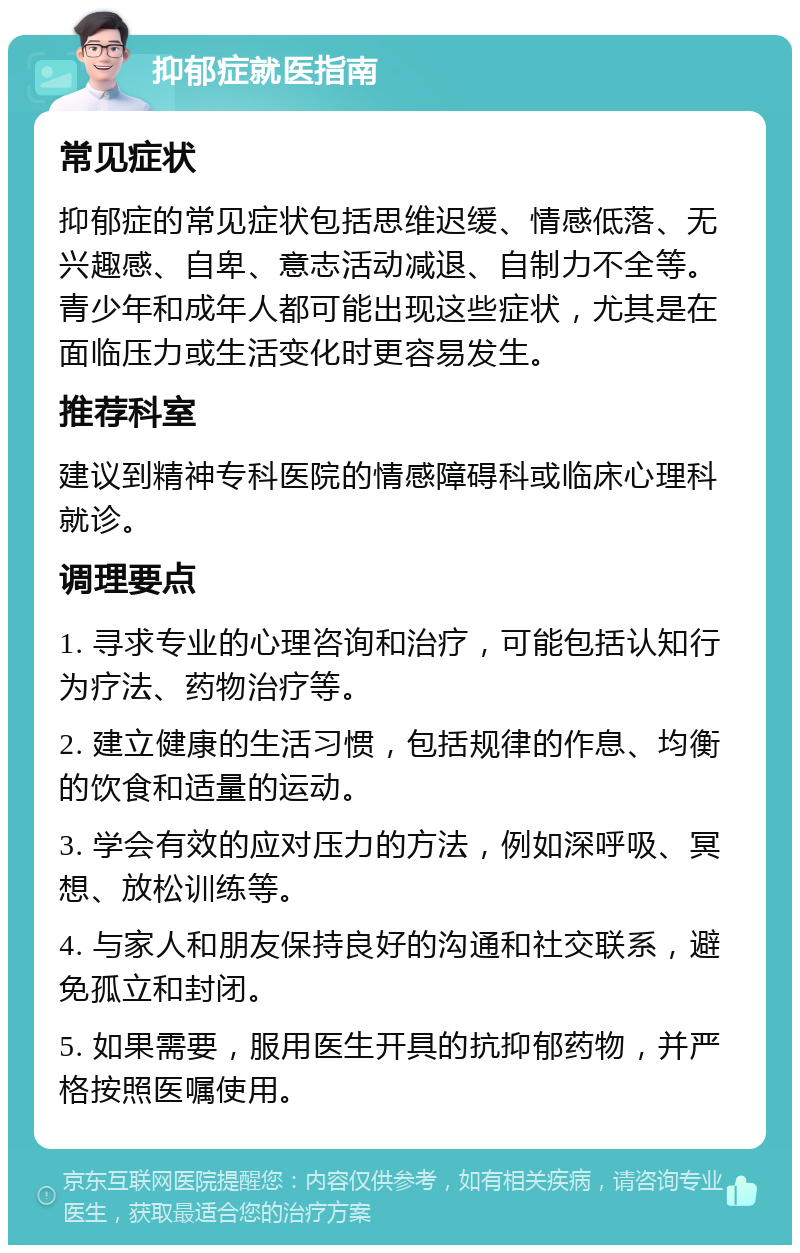 抑郁症就医指南 常见症状 抑郁症的常见症状包括思维迟缓、情感低落、无兴趣感、自卑、意志活动减退、自制力不全等。青少年和成年人都可能出现这些症状，尤其是在面临压力或生活变化时更容易发生。 推荐科室 建议到精神专科医院的情感障碍科或临床心理科就诊。 调理要点 1. 寻求专业的心理咨询和治疗，可能包括认知行为疗法、药物治疗等。 2. 建立健康的生活习惯，包括规律的作息、均衡的饮食和适量的运动。 3. 学会有效的应对压力的方法，例如深呼吸、冥想、放松训练等。 4. 与家人和朋友保持良好的沟通和社交联系，避免孤立和封闭。 5. 如果需要，服用医生开具的抗抑郁药物，并严格按照医嘱使用。