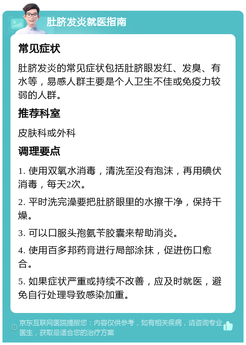 肚脐发炎就医指南 常见症状 肚脐发炎的常见症状包括肚脐眼发红、发臭、有水等，易感人群主要是个人卫生不佳或免疫力较弱的人群。 推荐科室 皮肤科或外科 调理要点 1. 使用双氧水消毒，清洗至没有泡沫，再用碘伏消毒，每天2次。 2. 平时洗完澡要把肚脐眼里的水擦干净，保持干燥。 3. 可以口服头孢氨苄胶囊来帮助消炎。 4. 使用百多邦药膏进行局部涂抹，促进伤口愈合。 5. 如果症状严重或持续不改善，应及时就医，避免自行处理导致感染加重。