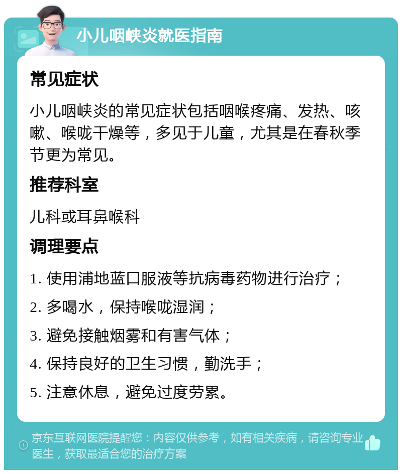 小儿咽峡炎就医指南 常见症状 小儿咽峡炎的常见症状包括咽喉疼痛、发热、咳嗽、喉咙干燥等，多见于儿童，尤其是在春秋季节更为常见。 推荐科室 儿科或耳鼻喉科 调理要点 1. 使用浦地蓝口服液等抗病毒药物进行治疗； 2. 多喝水，保持喉咙湿润； 3. 避免接触烟雾和有害气体； 4. 保持良好的卫生习惯，勤洗手； 5. 注意休息，避免过度劳累。