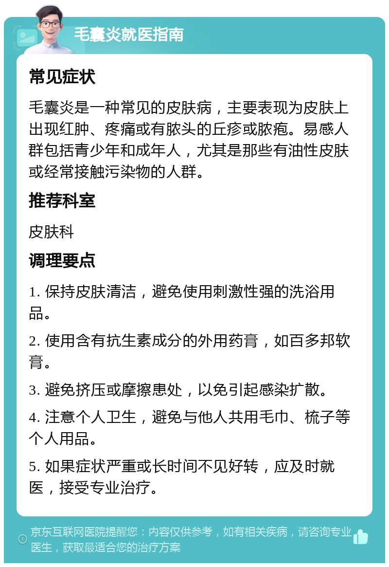 毛囊炎就医指南 常见症状 毛囊炎是一种常见的皮肤病，主要表现为皮肤上出现红肿、疼痛或有脓头的丘疹或脓疱。易感人群包括青少年和成年人，尤其是那些有油性皮肤或经常接触污染物的人群。 推荐科室 皮肤科 调理要点 1. 保持皮肤清洁，避免使用刺激性强的洗浴用品。 2. 使用含有抗生素成分的外用药膏，如百多邦软膏。 3. 避免挤压或摩擦患处，以免引起感染扩散。 4. 注意个人卫生，避免与他人共用毛巾、梳子等个人用品。 5. 如果症状严重或长时间不见好转，应及时就医，接受专业治疗。