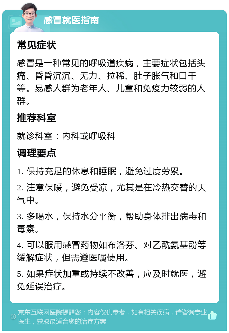 感冒就医指南 常见症状 感冒是一种常见的呼吸道疾病，主要症状包括头痛、昏昏沉沉、无力、拉稀、肚子胀气和口干等。易感人群为老年人、儿童和免疫力较弱的人群。 推荐科室 就诊科室：内科或呼吸科 调理要点 1. 保持充足的休息和睡眠，避免过度劳累。 2. 注意保暖，避免受凉，尤其是在冷热交替的天气中。 3. 多喝水，保持水分平衡，帮助身体排出病毒和毒素。 4. 可以服用感冒药物如布洛芬、对乙酰氨基酚等缓解症状，但需遵医嘱使用。 5. 如果症状加重或持续不改善，应及时就医，避免延误治疗。