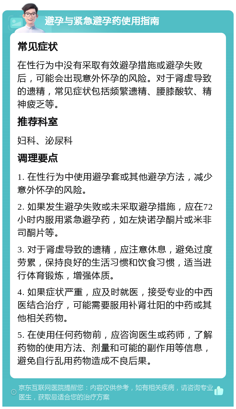 避孕与紧急避孕药使用指南 常见症状 在性行为中没有采取有效避孕措施或避孕失败后，可能会出现意外怀孕的风险。对于肾虚导致的遗精，常见症状包括频繁遗精、腰膝酸软、精神疲乏等。 推荐科室 妇科、泌尿科 调理要点 1. 在性行为中使用避孕套或其他避孕方法，减少意外怀孕的风险。 2. 如果发生避孕失败或未采取避孕措施，应在72小时内服用紧急避孕药，如左炔诺孕酮片或米非司酮片等。 3. 对于肾虚导致的遗精，应注意休息，避免过度劳累，保持良好的生活习惯和饮食习惯，适当进行体育锻炼，增强体质。 4. 如果症状严重，应及时就医，接受专业的中西医结合治疗，可能需要服用补肾壮阳的中药或其他相关药物。 5. 在使用任何药物前，应咨询医生或药师，了解药物的使用方法、剂量和可能的副作用等信息，避免自行乱用药物造成不良后果。