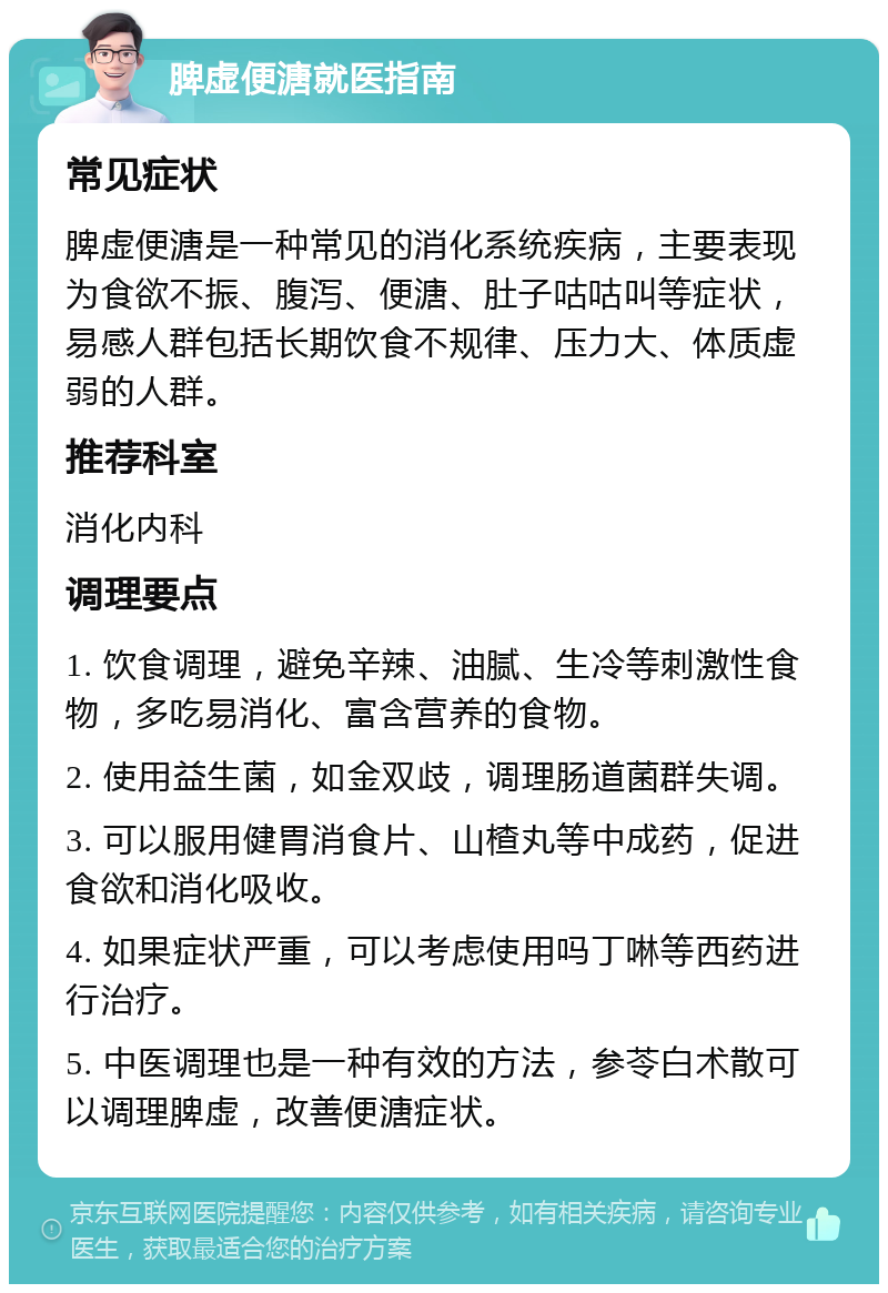 脾虚便溏就医指南 常见症状 脾虚便溏是一种常见的消化系统疾病，主要表现为食欲不振、腹泻、便溏、肚子咕咕叫等症状，易感人群包括长期饮食不规律、压力大、体质虚弱的人群。 推荐科室 消化内科 调理要点 1. 饮食调理，避免辛辣、油腻、生冷等刺激性食物，多吃易消化、富含营养的食物。 2. 使用益生菌，如金双歧，调理肠道菌群失调。 3. 可以服用健胃消食片、山楂丸等中成药，促进食欲和消化吸收。 4. 如果症状严重，可以考虑使用吗丁啉等西药进行治疗。 5. 中医调理也是一种有效的方法，参苓白术散可以调理脾虚，改善便溏症状。