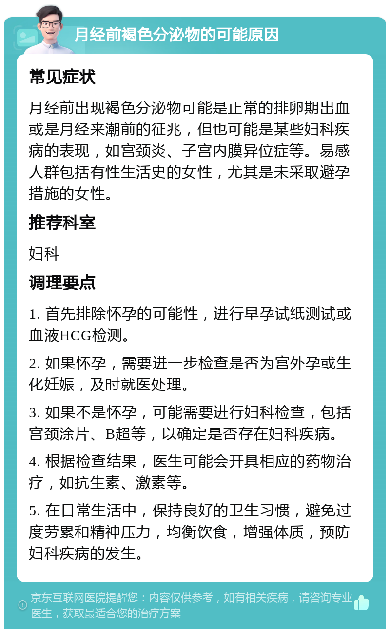 月经前褐色分泌物的可能原因 常见症状 月经前出现褐色分泌物可能是正常的排卵期出血或是月经来潮前的征兆，但也可能是某些妇科疾病的表现，如宫颈炎、子宫内膜异位症等。易感人群包括有性生活史的女性，尤其是未采取避孕措施的女性。 推荐科室 妇科 调理要点 1. 首先排除怀孕的可能性，进行早孕试纸测试或血液HCG检测。 2. 如果怀孕，需要进一步检查是否为宫外孕或生化妊娠，及时就医处理。 3. 如果不是怀孕，可能需要进行妇科检查，包括宫颈涂片、B超等，以确定是否存在妇科疾病。 4. 根据检查结果，医生可能会开具相应的药物治疗，如抗生素、激素等。 5. 在日常生活中，保持良好的卫生习惯，避免过度劳累和精神压力，均衡饮食，增强体质，预防妇科疾病的发生。