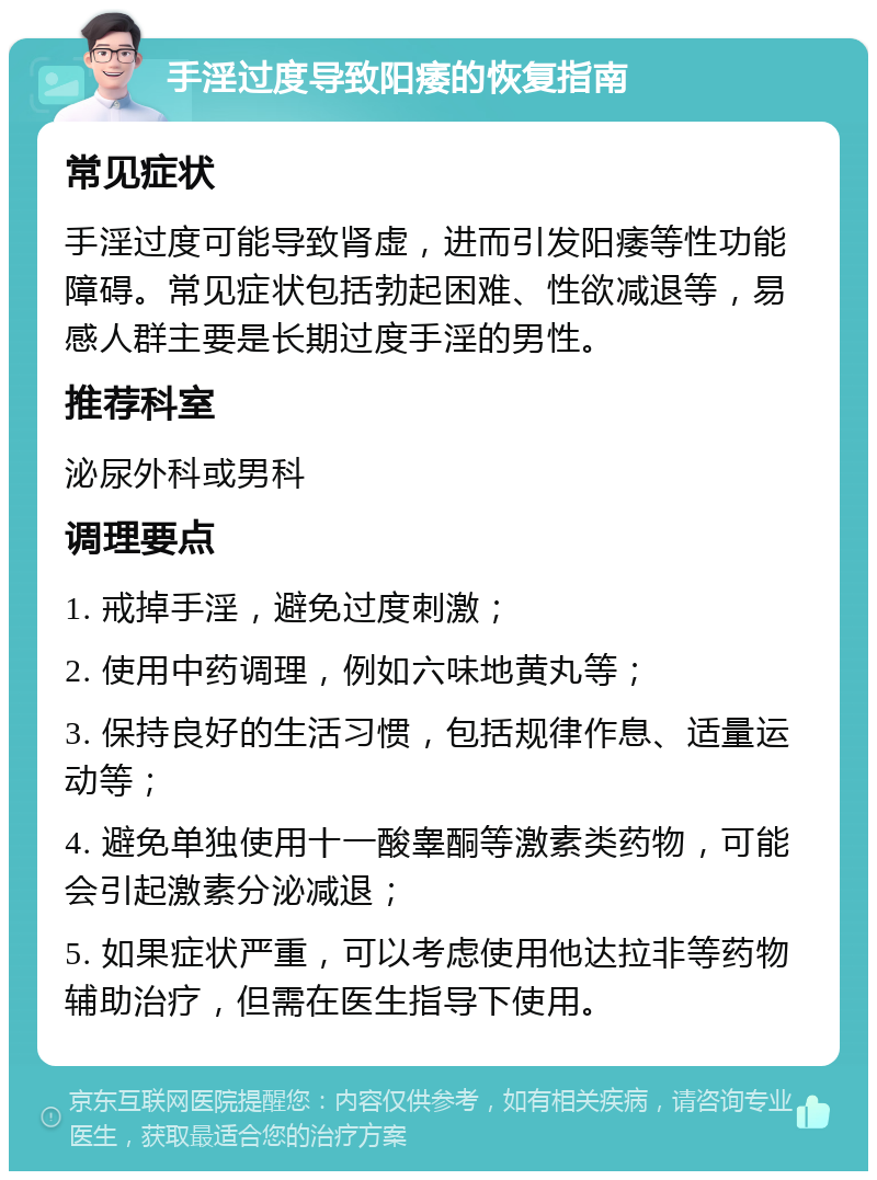 手淫过度导致阳痿的恢复指南 常见症状 手淫过度可能导致肾虚，进而引发阳痿等性功能障碍。常见症状包括勃起困难、性欲减退等，易感人群主要是长期过度手淫的男性。 推荐科室 泌尿外科或男科 调理要点 1. 戒掉手淫，避免过度刺激； 2. 使用中药调理，例如六味地黄丸等； 3. 保持良好的生活习惯，包括规律作息、适量运动等； 4. 避免单独使用十一酸睾酮等激素类药物，可能会引起激素分泌减退； 5. 如果症状严重，可以考虑使用他达拉非等药物辅助治疗，但需在医生指导下使用。