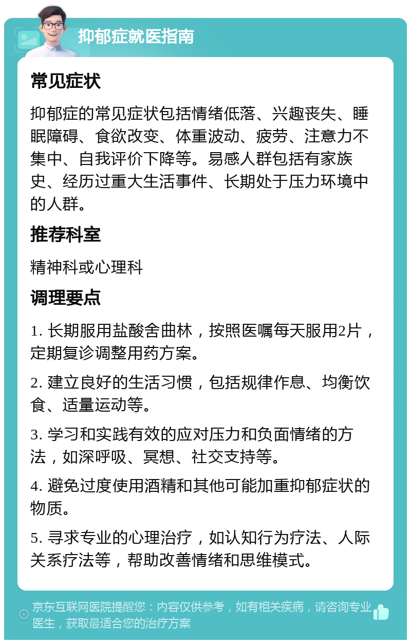 抑郁症就医指南 常见症状 抑郁症的常见症状包括情绪低落、兴趣丧失、睡眠障碍、食欲改变、体重波动、疲劳、注意力不集中、自我评价下降等。易感人群包括有家族史、经历过重大生活事件、长期处于压力环境中的人群。 推荐科室 精神科或心理科 调理要点 1. 长期服用盐酸舍曲林，按照医嘱每天服用2片，定期复诊调整用药方案。 2. 建立良好的生活习惯，包括规律作息、均衡饮食、适量运动等。 3. 学习和实践有效的应对压力和负面情绪的方法，如深呼吸、冥想、社交支持等。 4. 避免过度使用酒精和其他可能加重抑郁症状的物质。 5. 寻求专业的心理治疗，如认知行为疗法、人际关系疗法等，帮助改善情绪和思维模式。