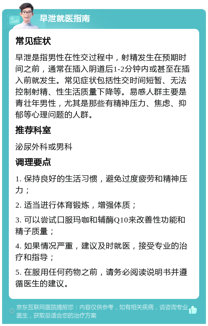 早泄就医指南 常见症状 早泄是指男性在性交过程中，射精发生在预期时间之前，通常在插入阴道后1-2分钟内或甚至在插入前就发生。常见症状包括性交时间短暂、无法控制射精、性生活质量下降等。易感人群主要是青壮年男性，尤其是那些有精神压力、焦虑、抑郁等心理问题的人群。 推荐科室 泌尿外科或男科 调理要点 1. 保持良好的生活习惯，避免过度疲劳和精神压力； 2. 适当进行体育锻炼，增强体质； 3. 可以尝试口服玛咖和辅酶Q10来改善性功能和精子质量； 4. 如果情况严重，建议及时就医，接受专业的治疗和指导； 5. 在服用任何药物之前，请务必阅读说明书并遵循医生的建议。