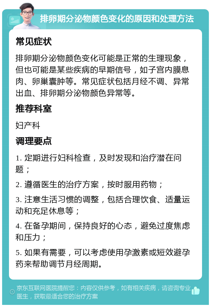 排卵期分泌物颜色变化的原因和处理方法 常见症状 排卵期分泌物颜色变化可能是正常的生理现象，但也可能是某些疾病的早期信号，如子宫内膜息肉、卵巢囊肿等。常见症状包括月经不调、异常出血、排卵期分泌物颜色异常等。 推荐科室 妇产科 调理要点 1. 定期进行妇科检查，及时发现和治疗潜在问题； 2. 遵循医生的治疗方案，按时服用药物； 3. 注意生活习惯的调整，包括合理饮食、适量运动和充足休息等； 4. 在备孕期间，保持良好的心态，避免过度焦虑和压力； 5. 如果有需要，可以考虑使用孕激素或短效避孕药来帮助调节月经周期。