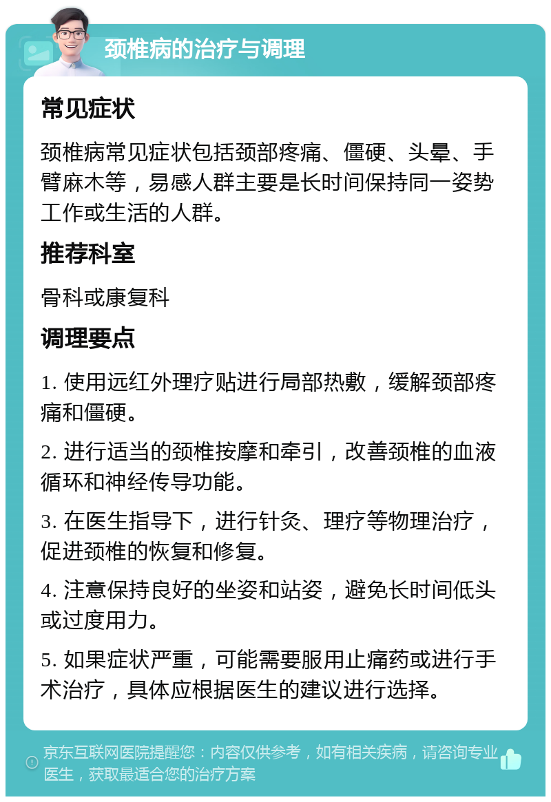 颈椎病的治疗与调理 常见症状 颈椎病常见症状包括颈部疼痛、僵硬、头晕、手臂麻木等，易感人群主要是长时间保持同一姿势工作或生活的人群。 推荐科室 骨科或康复科 调理要点 1. 使用远红外理疗贴进行局部热敷，缓解颈部疼痛和僵硬。 2. 进行适当的颈椎按摩和牵引，改善颈椎的血液循环和神经传导功能。 3. 在医生指导下，进行针灸、理疗等物理治疗，促进颈椎的恢复和修复。 4. 注意保持良好的坐姿和站姿，避免长时间低头或过度用力。 5. 如果症状严重，可能需要服用止痛药或进行手术治疗，具体应根据医生的建议进行选择。