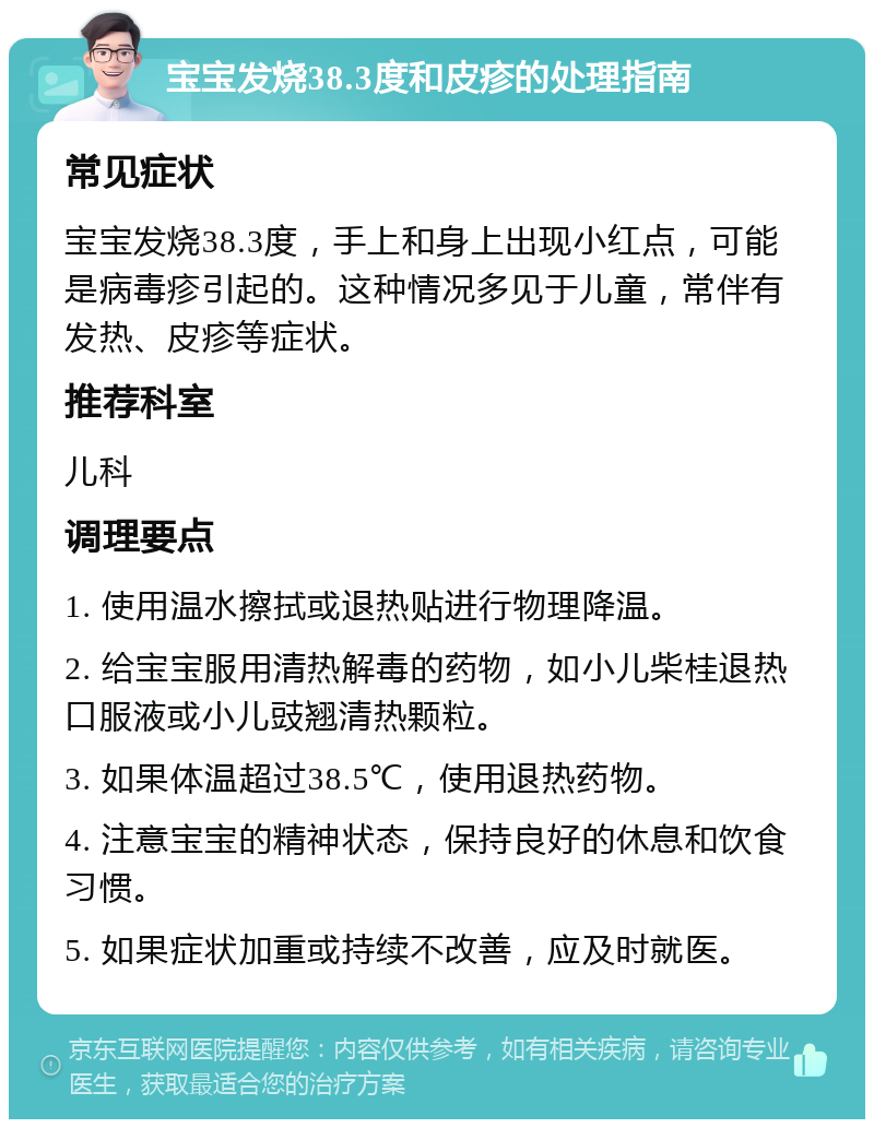 宝宝发烧38.3度和皮疹的处理指南 常见症状 宝宝发烧38.3度，手上和身上出现小红点，可能是病毒疹引起的。这种情况多见于儿童，常伴有发热、皮疹等症状。 推荐科室 儿科 调理要点 1. 使用温水擦拭或退热贴进行物理降温。 2. 给宝宝服用清热解毒的药物，如小儿柴桂退热口服液或小儿豉翘清热颗粒。 3. 如果体温超过38.5℃，使用退热药物。 4. 注意宝宝的精神状态，保持良好的休息和饮食习惯。 5. 如果症状加重或持续不改善，应及时就医。